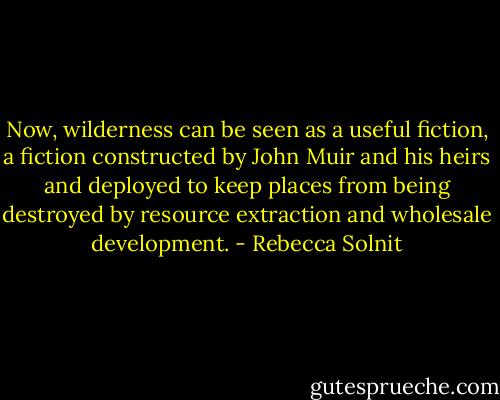 Now, wilderness can be seen as a useful fiction, a fiction constructed by John Muir and his heirs and deployed to keep places from being destroyed by resource extraction and wholesale development. - Rebecca Solnit