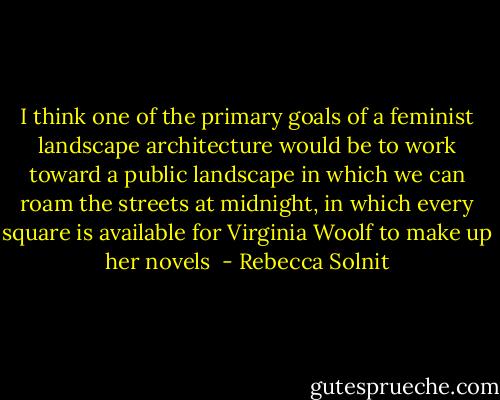 I think one of the primary goals of a feminist landscape architecture would be to work toward a public landscape in which we can roam the streets at midnight, in which every square is available for Virginia Woolf to make up her novels  - Rebecca Solnit