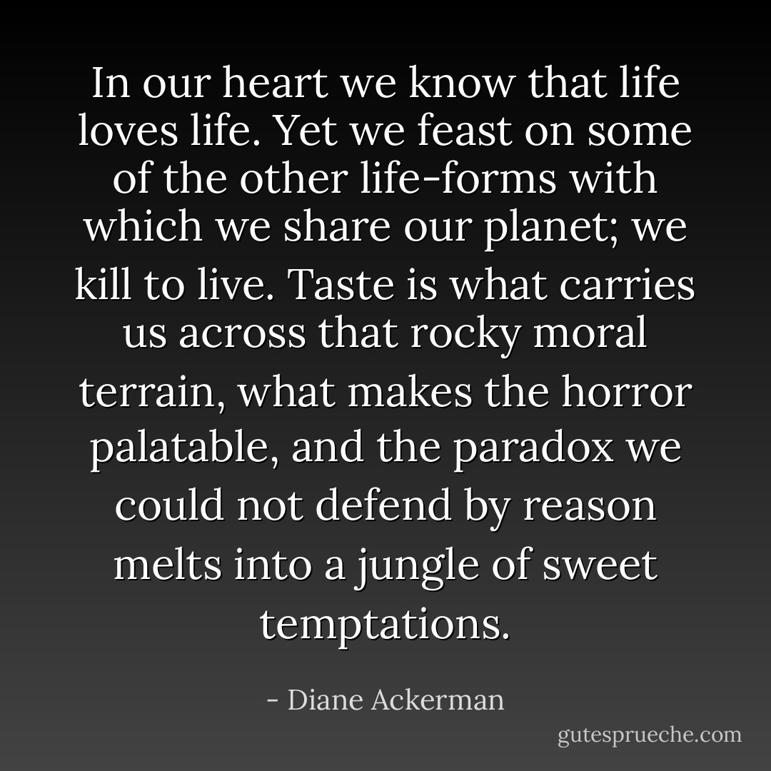In our heart we know that life loves life. Yet we feast on some of the other life-forms with which we share our planet; we kill to live. Taste is what carries us across that rocky moral terrain, what makes the horror palatable, and the paradox we could not defend by reason melts into a jungle of sweet temptations. - Diane Ackerman