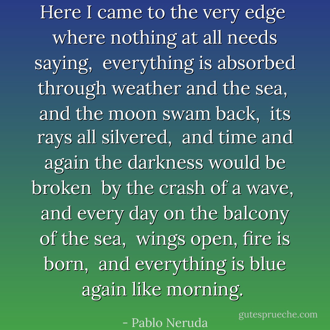Here I came to the very edge <br />where nothing at all needs saying, <br />everything is absorbed through weather and the sea, <br />and the moon swam back, <br />its rays all silvered, <br />and time and again the darkness would be broken <br />by the crash of a wave, <br />and every day on the balcony of the sea, <br />wings open, fire is born, <br />and everything is blue again like morning.  - Pablo Neruda