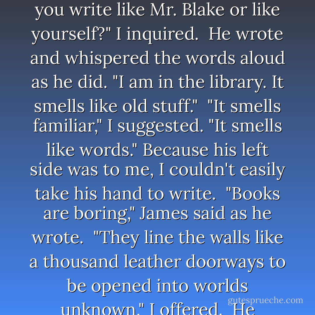 About the library," he whispered. He took out the pencil stub from his pocket and poised it over the page.<br /><br />"Will you write like Mr. Blake or like yourself?" I inquired.<br /><br />He wrote and whispered the words aloud as he did. "I am in the library. It smells like old stuff."<br /><br />"It smells familiar," I suggested. "It smells like words." Because his left side was to me, I couldn't easily take his hand to write.<br /><br />"Books are boring," James said as he wrote.<br /><br />"They line the walls like a thousand leather doorways to be opened into worlds unknown," I offered.<br /><br />He thought about this and then wrote with a smile, "I hate books. - Laura Whitcomb