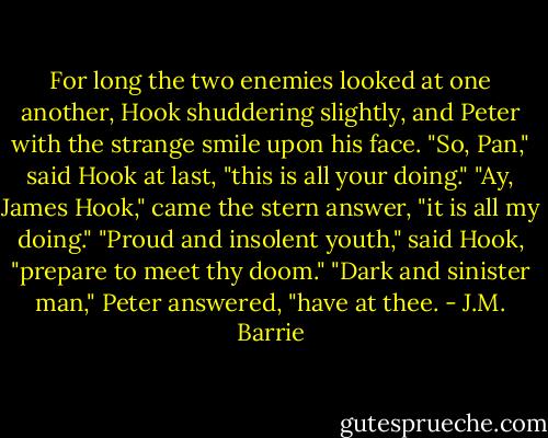 For long the two enemies looked at one another, Hook shuddering slightly, and Peter with the strange smile upon his face.<br />"So, Pan," said Hook at last, "this is all your doing."<br />"Ay, James Hook," came the stern answer, "it is all my doing."<br />"Proud and insolent youth," said Hook, "prepare to meet thy doom."<br />"Dark and sinister man," Peter answered, "have at thee. - J.M. Barrie