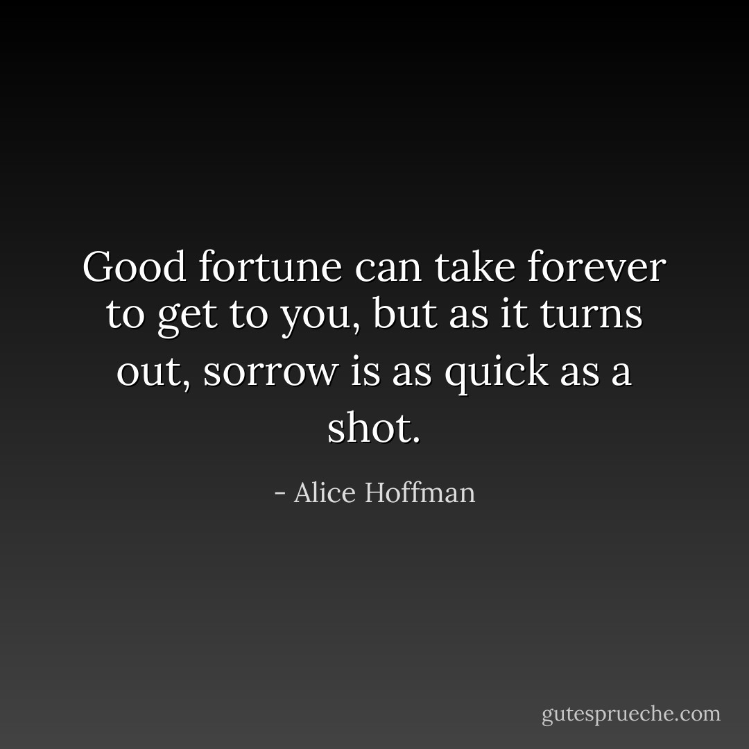 Good fortune can take forever to get to you, but as it turns out, sorrow is as quick as a shot. - Alice Hoffman