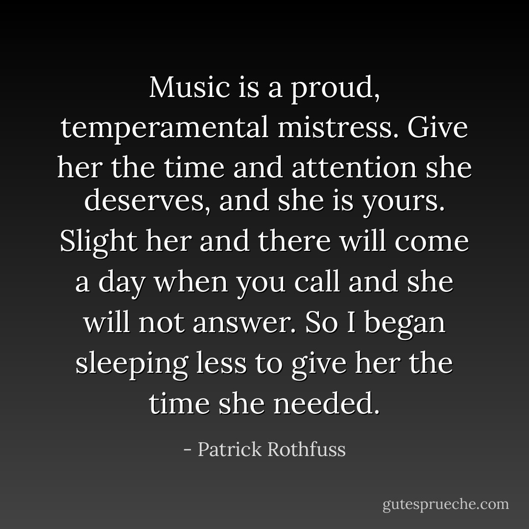 Music is a proud, temperamental mistress. Give her the time and attention she deserves, and she is yours. Slight her and there will come a day when you call and she will not answer. So I began sleeping less to give her the time she needed. - Patrick Rothfuss