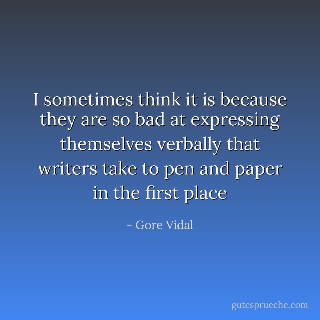 I sometimes think it is because they are so bad at expressing themselves verbally that writers take to pen and paper in the first place - Gore Vidal