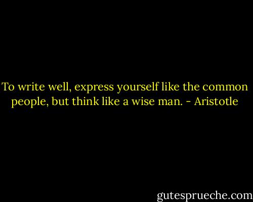 To write well, express yourself like the common people, but think like a wise man. - Aristotle