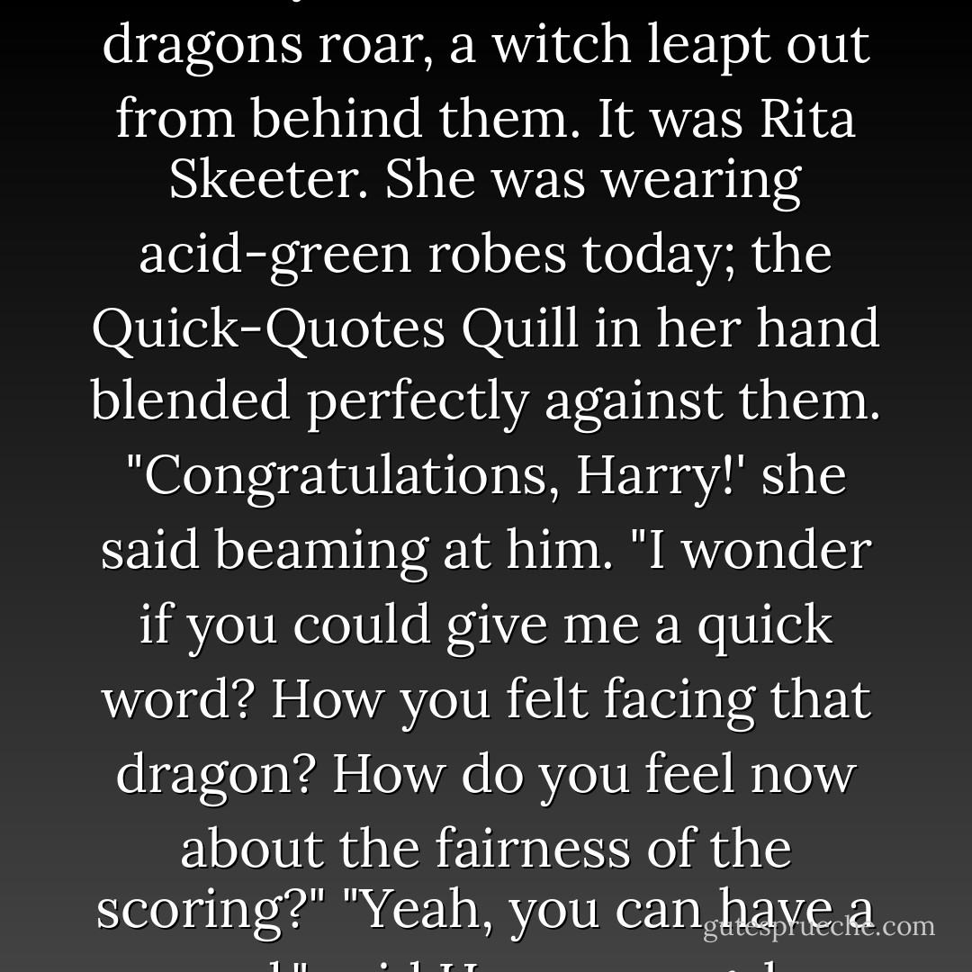 As Harry and Ron rounded the clump of trees behind which Harry had first heard the dragons roar, a witch leapt out from behind them.<br />It was Rita Skeeter. She was wearing acid-green robes today; the Quick-Quotes Quill in her hand blended perfectly against them.<br />"Congratulations, Harry!' she said beaming at him. "I wonder if you could give me a quick word? How you felt facing that dragon? How do you feel now about the fairness of the scoring?"<br />"Yeah, you can have a word," said Harry savagely. "Goodbye! - J.K. Rowling
