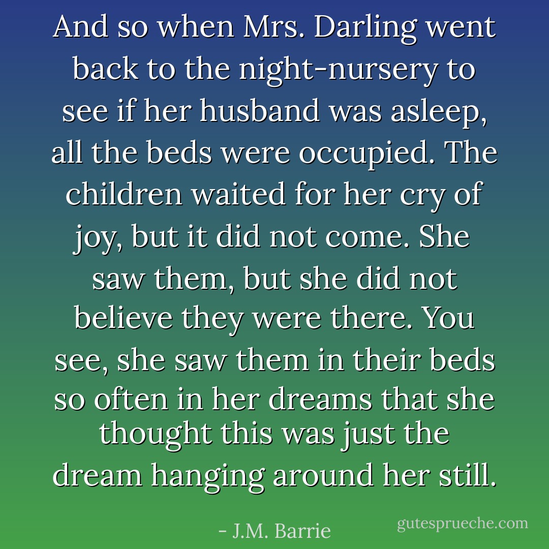 And so when Mrs. Darling went back to the night-nursery to see if her husband was asleep, all the beds were occupied. The children waited for her cry of joy, but it did not come. She saw them, but she did not believe they were there. You see, she saw them in their beds so often in her dreams that she thought this was just the dream hanging around her still. - J.M. Barrie
