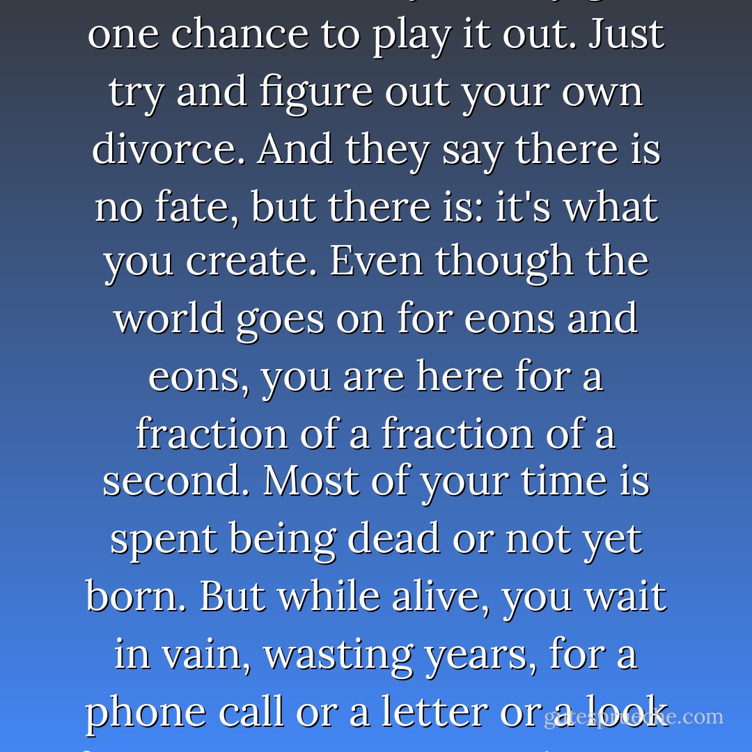 Everything is more complicated than you think. You only see a tenth of what is true. There are a million little strings attached to every choice you make; you can destroy your life every time you choose. But maybe you won't know for twenty years. And you'll never ever trace it to its source. And you only get one chance to play it out. Just try and figure out your own divorce. And they say there is no fate, but there is: it's what you create. Even though the world goes on for eons and eons, you are here for a fraction of a fraction of a second. Most of your time is spent being dead or not yet born. But while alive, you wait in vain, wasting years, for a phone call or a letter or a look from someone or something to make it all right. And it never comes or it seems to but doesn't really. And so you spend your time in vague regret or vaguer hope for something good to come along. Something to make you feel connected, to make you feel whole, to make you feel loved. - Charlie Kaufman