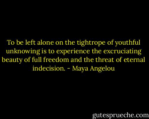To be left alone on the tightrope of youthful unknowing is to experience the excruciating beauty of full freedom and the threat of eternal indecision. - Maya Angelou