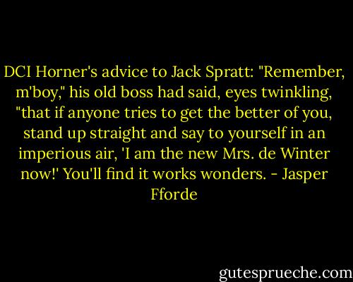 DCI Horner's advice to Jack Spratt: "Remember, m'boy," his old boss had said, eyes twinkling, "that if anyone tries to get the better of you, stand up straight and say to yourself in an imperious air, 'I am the new Mrs. de Winter now!' You'll find it works wonders. - Jasper Fforde