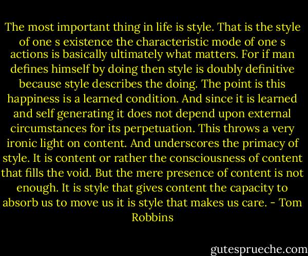 The most important thing in life is style. That is the style of one s existence the characteristic mode of one s actions is basically ultimately what matters. For if man defines himself by doing then style is doubly definitive because style describes the doing. The point is this happiness is a learned condition. And since it is learned and self generating it does not depend upon external circumstances for its perpetuation. This throws a very ironic light on content. And underscores the primacy of style. It is content or rather the consciousness of content that fills the void. But the mere presence of content is not enough. It is style that gives content the capacity to absorb us to move us it is style that makes us care. - Tom Robbins