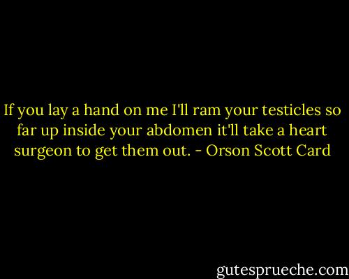 If you lay a hand on me I'll ram your testicles so far up inside your abdomen it'll take a heart surgeon to get them out. - Orson Scott Card