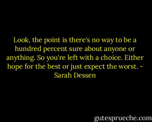 Look, the point is there's no way to be a hundred percent sure about anyone or anything. So you're left with a choice. Either hope for the best or just expect the worst. - Sarah Dessen