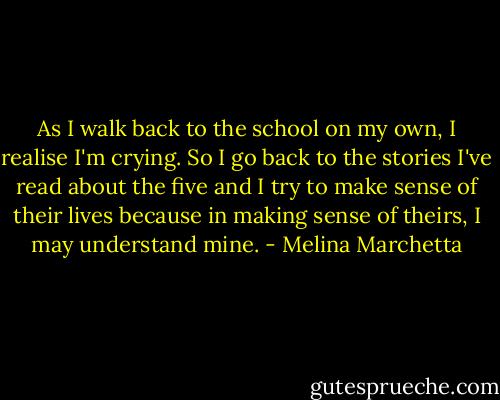As I walk back to the school on my own, I realise I'm crying. So I go back to the stories I've read about the five and I try to make sense of their lives because in making sense of theirs, I may understand mine. - Melina Marchetta