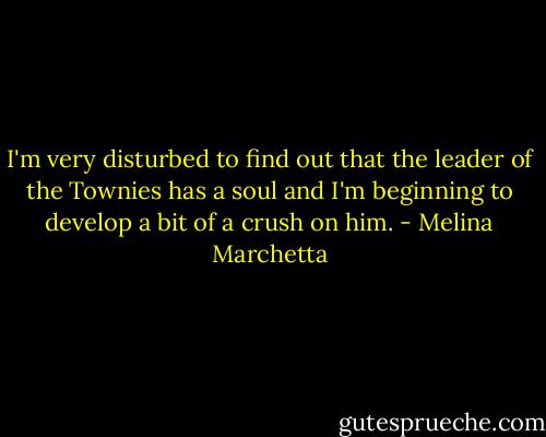 I'm very disturbed to find out that the leader of the Townies has a soul and I'm beginning to develop a bit of a crush on him. - Melina Marchetta