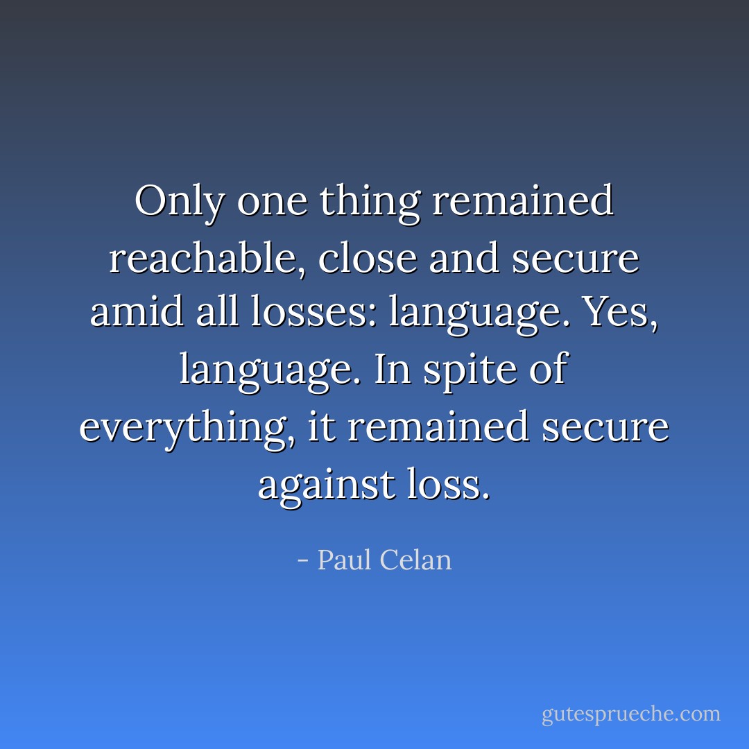 Only one thing remained reachable, close and secure amid all losses: language. Yes, language. In spite of everything, it remained secure against loss. - Paul Celan