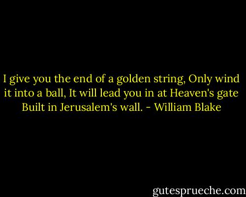 I give you the end of a golden string,<br />Only wind it into a ball,<br />It will lead you in at Heaven's gate<br />Built in Jerusalem's wall. - William Blake