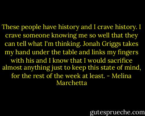 These people have history and I crave history. I crave someone knowing me so well that they can tell what I'm thinking. Jonah Griggs takes my hand under the table and links my fingers with his and I know that I would sacrifice almost anything just to keep this state of mind, for the rest of the week at least. - Melina Marchetta