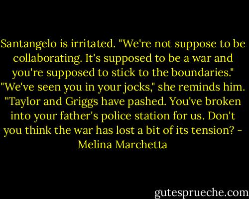 Santangelo is irritated. "We're not suppose to be collaborating. It's supposed to be a war and you're supposed to stick to the boundaries."<br />"We've seen you in your jocks," she reminds him. "Taylor and Griggs have pashed. You've broken into your father's police station for us. Don't you think the war has lost a bit of its tension? - Melina Marchetta