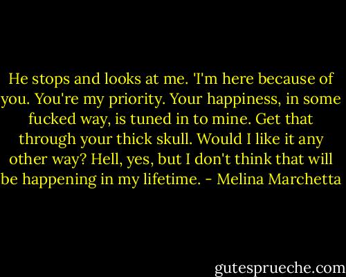 He stops and looks at me. 'I'm here because of you. You're my priority. Your happiness, in some fucked way, is tuned in to mine. Get that through your thick skull. Would I like it any other way? Hell, yes, but I don't think that will be happening in my lifetime. - Melina Marchetta
