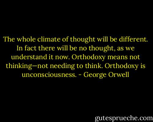The whole climate of thought will be different. In fact there will be no thought, as we understand it now. Orthodoxy means not thinking—not needing to think. Orthodoxy is unconsciousness. - George Orwell