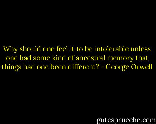 Why should one feel it to be intolerable unless one had some kind of ancestral memory that things had one been different? - George Orwell