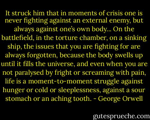 It struck him that in moments of crisis one is never fighting against an external enemy, but always against one’s own body... On the battlefield, in the torture chamber, on a sinking ship, the issues that you are fighting for are always forgotten, because the body swells up until it fills the universe, and even when you are not paralysed by fright or screaming with pain, life is a moment-to-moment struggle against hunger or cold or sleeplessness, against a sour stomach or an aching tooth. - George Orwell