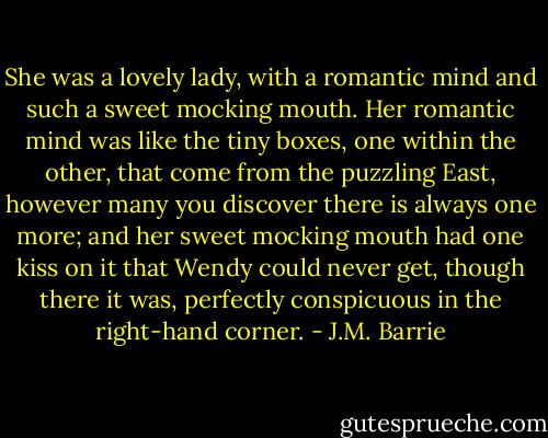 She was a lovely lady, with a romantic mind and such a sweet mocking mouth. Her romantic mind was like the tiny boxes, one within the other, that come from the puzzling East, however many you discover there is always one more; and her sweet mocking mouth had one kiss on it that Wendy could never get, though there it was, perfectly conspicuous in the right-hand corner. - J.M. Barrie