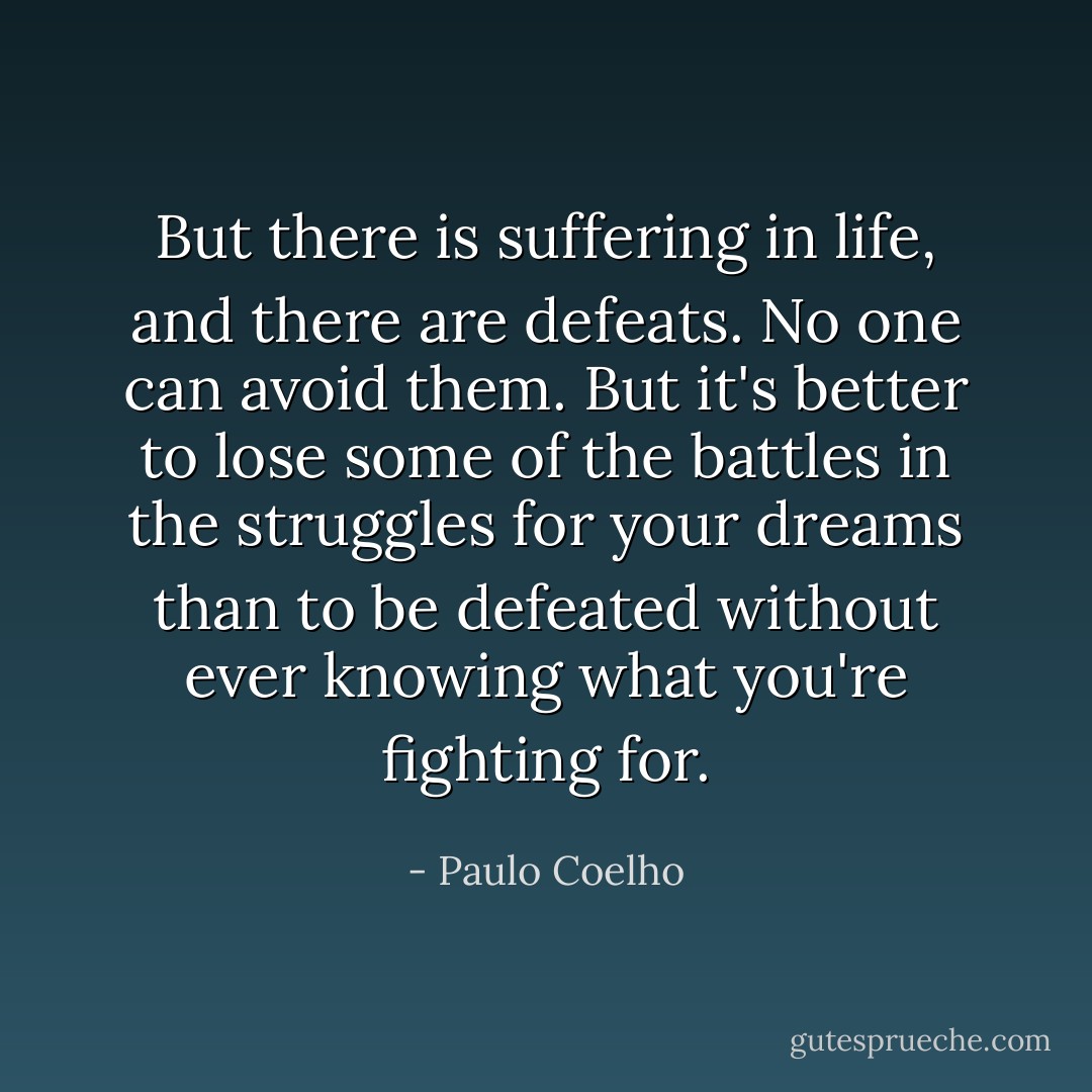 But there is suffering in life, and there are defeats. No one can avoid them. But it's better to lose some of the battles in the struggles for your dreams than to be defeated without ever knowing what you're fighting for. - Paulo Coelho