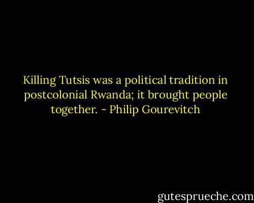 Killing Tutsis was a political tradition in postcolonial Rwanda; it brought people together. - Philip Gourevitch