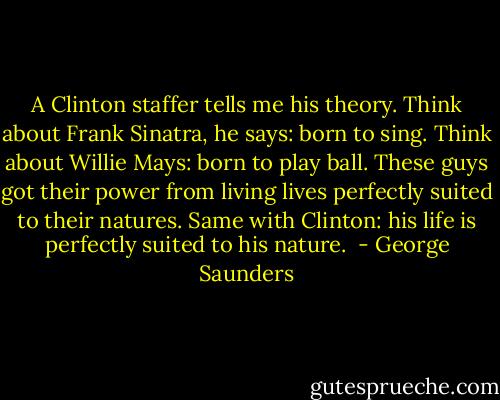 A Clinton staffer tells me his theory. Think about Frank Sinatra, he says: born to sing. Think about Willie Mays: born to play ball. These guys got their power from living lives perfectly suited to their natures. Same with Clinton: his life is perfectly suited to his nature.  - George Saunders