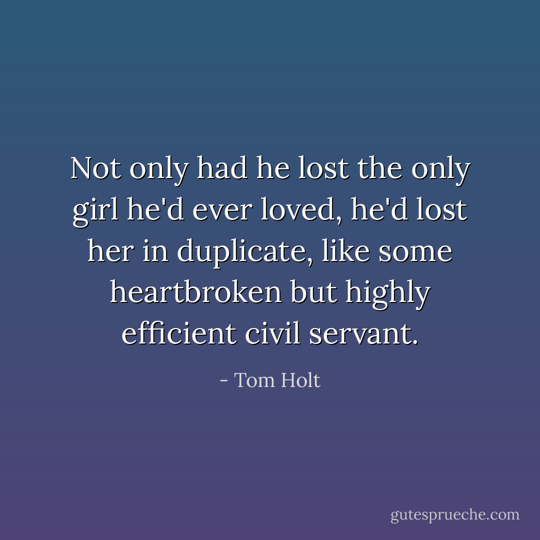 Not only had he lost the only girl he'd ever loved, he'd lost her in duplicate, like some heartbroken but highly efficient civil servant. - Tom Holt