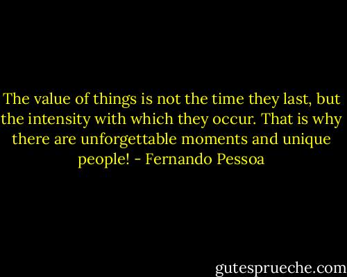 The value of things is not the time they last, but the intensity with which they occur. That is why there are unforgettable moments and unique people! - Fernando Pessoa