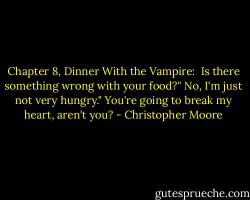 Chapter 8, Dinner With the Vampire:<br /><br />Is there something wrong with your food?"<br />No, I'm just not very hungry."<br />You're going to break my heart, aren't you? - Christopher Moore