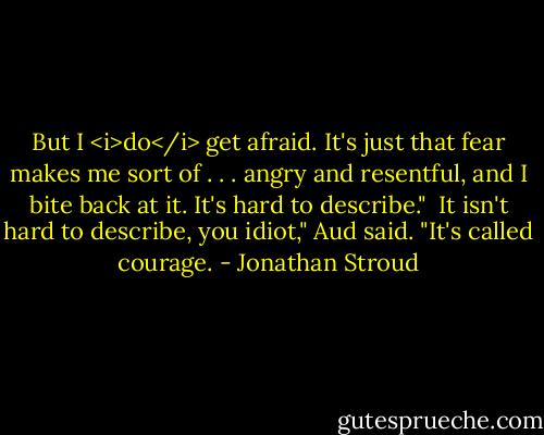 But I <i>do</i> get afraid. It's just that fear makes me sort of . . . angry and resentful, and I bite back at it. It's hard to describe."<br /><br />It isn't hard to describe, you idiot," Aud said. "It's called courage. - Jonathan Stroud