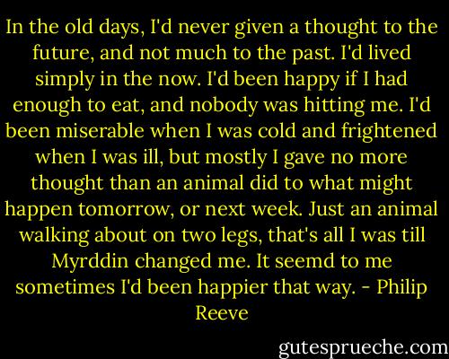 In the old days, I'd never given a thought to the future, and not much to the past. I'd lived simply in the now. I'd been happy if I had enough to eat, and nobody was hitting me. I'd been miserable when I was cold and frightened when I was ill, but mostly I gave no more thought than an animal did to what might happen tomorrow, or next week. Just an animal walking about on two legs, that's all I was till Myrddin changed me. It seemd to me sometimes I'd been happier that way. - Philip Reeve
