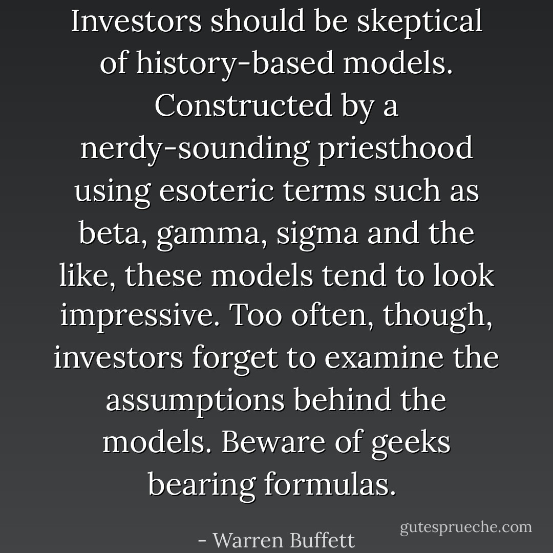 Investors should be skeptical of history-based models. Constructed by a nerdy-sounding priesthood using esoteric terms such as beta, gamma, sigma and the like, these models tend to look impressive. Too often, though, investors forget to examine the assumptions behind the models. Beware of geeks bearing formulas.  - Warren Buffett