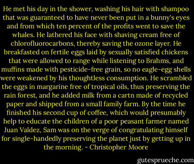 He met his day in the shower, washing his hair with shampoo that was guaranteed to have never been put in a bunny's eyes and from which ten percent of the profits went to save the whales. He lathered his face with shaving cream free of chlorofluorocarbons, thereby saving the ozone layer. He breakfasted on fertile eggs laid by sexually satisfied chickens that were allowed to range while listening to Brahms, and muffins made with pesticide-free grain, so no eagle-egg shells were weakened by his thoughtless consumption. He scrambled the eggs in margarine free of tropical oils, thus preserving the rain forest, and he added milk from a cartn made of recycled paper and shipped from a small family farm. By the time he finished his second cup of coffee, which would presumably help to educate the children of a poor peasant farmer named Juan Valdez, Sam was on the verge of congratulating himself for single-handedly preserving the planet just by getting up in the morning. - Christopher Moore