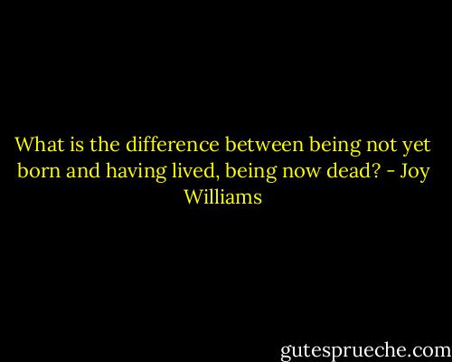 What is the difference between being not yet born and having lived, being now dead? - Joy Williams