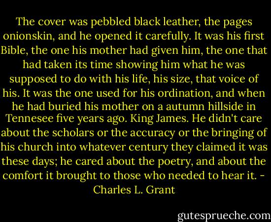 The cover was pebbled black leather, the pages onionskin, and he opened it carefully. It was his first Bible, the one his mother had given him, the one that had taken its time showing him what he was supposed to do with his life, his size, that voice of his. It was the one used for his ordination, and when he had buried his mother on a autumn hillside in Tennesee five years ago. King James. He didn't care about the scholars or the accuracy or the bringing of his church into whatever century they claimed it was these days; he cared about the poetry, and about the comfort it brought to those who needed to hear it. - Charles L. Grant