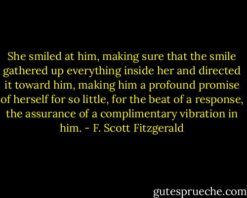 She smiled at him, making sure that the smile gathered up everything inside her and directed it toward him, making him a profound promise of herself for so little, for the beat of a response, the assurance of a complimentary vibration in him. - F. Scott Fitzgerald