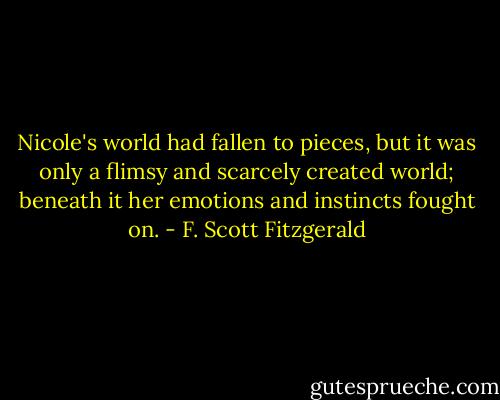 Nicole's world had fallen to pieces, but it was only a flimsy and scarcely created world; beneath it her emotions and instincts fought on. - F. Scott Fitzgerald