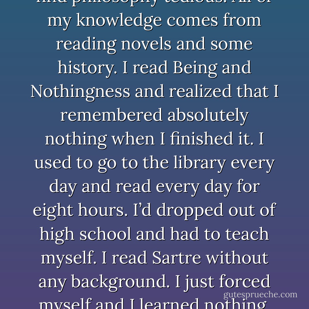 I never could read Foucault. I find philosophy tedious. All of my knowledge comes from reading novels and some history. I read Being and Nothingness and realized that I remembered absolutely nothing when I finished it. I used to go to the library every day and read every day for eight hours. I’d dropped out of high school and had to teach myself. I read Sartre without any background. I just forced myself and I learned nothing. - Michael Gira