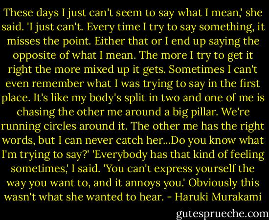These days I just can't seem to say what I mean,' she said. 'I just can't. Every time I try to say something, it misses the point. Either that or I end up saying the opposite of what I mean. The more I try to get it right the more mixed up it gets. Sometimes I can't even remember what I was trying to say in the first place. It's like my body's split in two and one of me is chasing the other me around a big pillar. We're running circles around it. The other me has the right words, but I can never catch her...Do you know what I'm trying to say?' 'Everybody has that kind of feeling sometimes,' I said. 'You can't express yourself the way you want to, and it annoys you.' Obviously this wasn't what she wanted to hear. - Haruki Murakami
