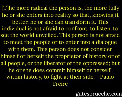 [T]he more radical the person is, the more fully he or she enters into reality so that, knowing it better, he or she can transform it. This individual is not afraid to confront, to listen, to see the world unveiled. This person is not afraid to meet the people or to enter into a dialogue with them. This person does not consider himself or herself the proprietor of history or of all people, or the liberator of the oppressed; but he or she does commit himself or herself, within history, to fight at their side. - Paulo Freire