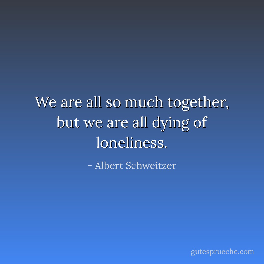 We are all so much together, but we are all dying of loneliness. - Albert Schweitzer