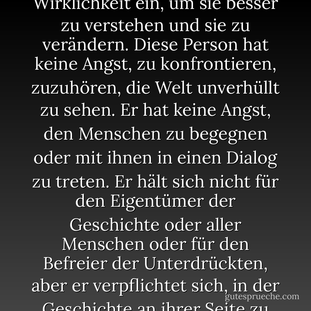 [Je radikaler der Mensch ist, desto mehr dringt er in die Wirklichkeit ein, um sie besser zu verstehen und sie zu verändern. Diese Person hat keine Angst, zu konfrontieren, zuzuhören, die Welt unverhüllt zu sehen. Er hat keine Angst, den Menschen zu begegnen oder mit ihnen in einen Dialog zu treten. Er hält sich nicht für den Eigentümer der Geschichte oder aller Menschen oder für den Befreier der Unterdrückten, aber er verpflichtet sich, in der Geschichte an ihrer Seite zu kämpfen. - Paulo Freire<