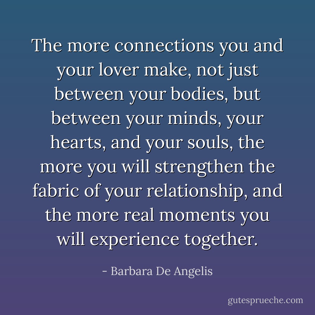 The more connections you and your lover make, not just between your bodies, but between your minds, your hearts, and your souls, the more you will strengthen the fabric of your relationship, and the more real moments you will experience together. - Barbara De Angelis