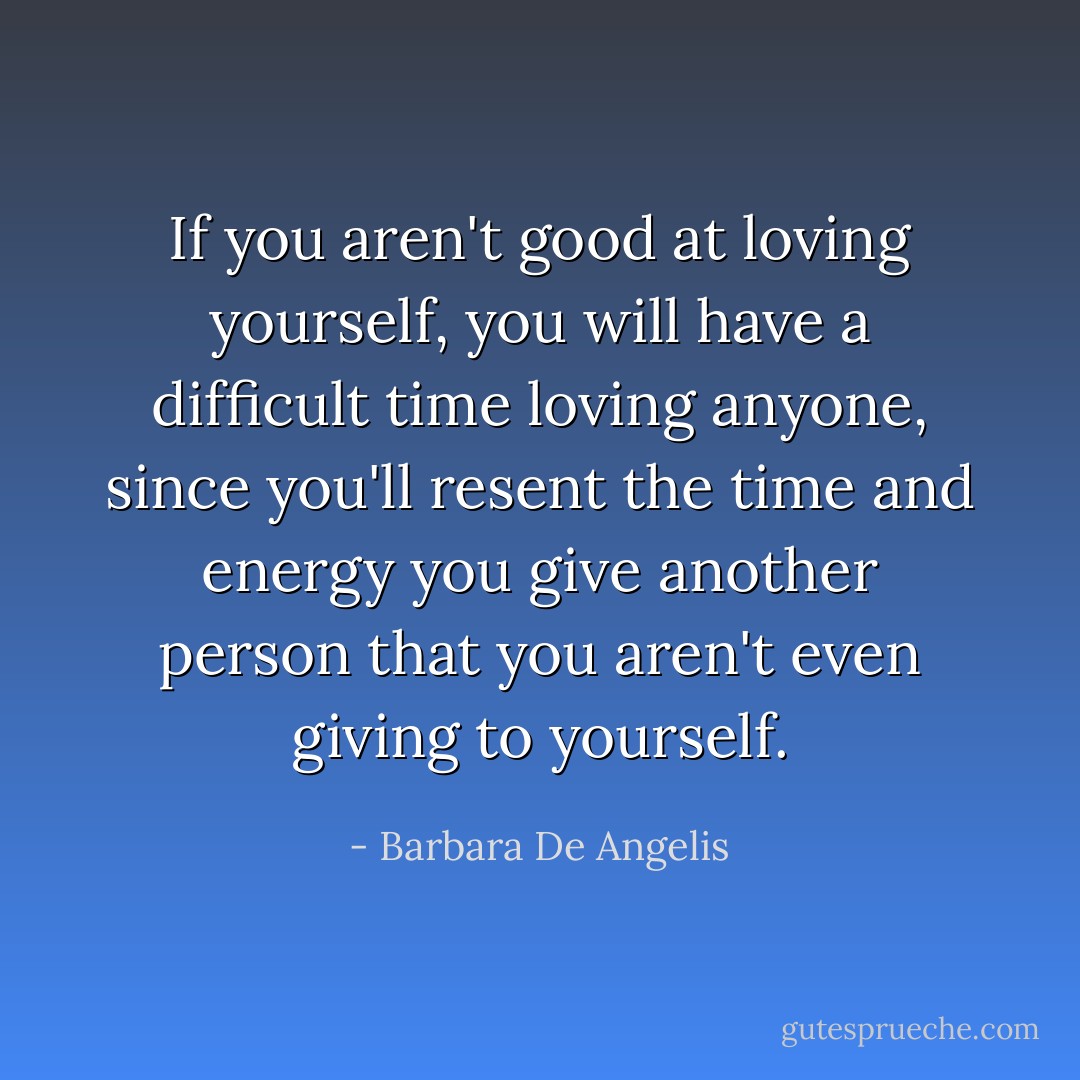 If you aren't good at loving yourself, you will have a difficult time loving anyone, since you'll resent the time and energy you give another person that you aren't even giving to yourself. - Barbara De Angelis